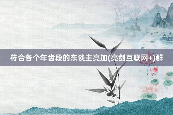符合各个年齿段的东谈主亮加(亮剑互联网+)群